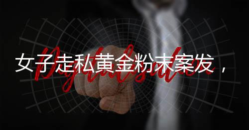 女子走私黄金粉末案发，四人为违法代价付重刑