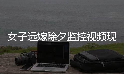 女子远嫁除夕监控视频现父亲默默抹泪，情感牵挂触动人心深处
