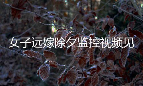 女子远嫁除夕监控视频见证，父亲的眼泪与无尽的牵挂