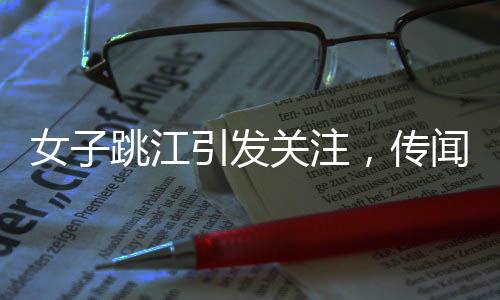女子跳江引发关注，传闻背后隐藏的秘密
