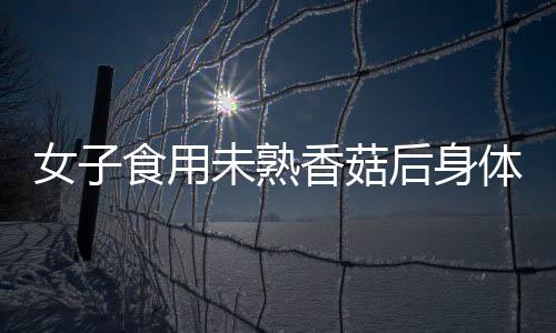 女子食用未熟香菇后身体出现异常反应，经历如同被鞭打