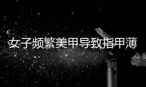 女子频繁美甲导致指甲薄到可见肉——关爱健康指甲的重要性及防范建议