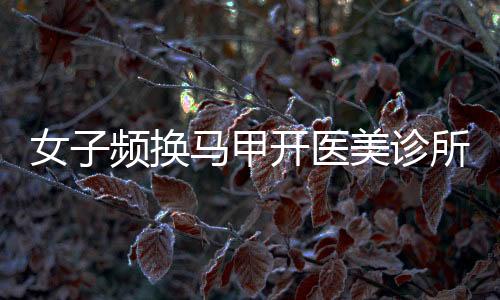 女子频换马甲开医美诊所非法行医，揭露行业乱象引发社会关注