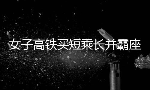 女子高铁买短乘长并霸座行为被行拘