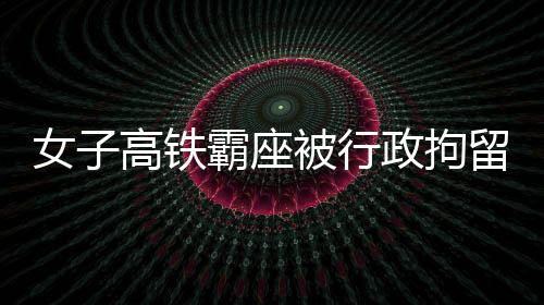 女子高铁霸座被行政拘留，事件深度解析与反思
