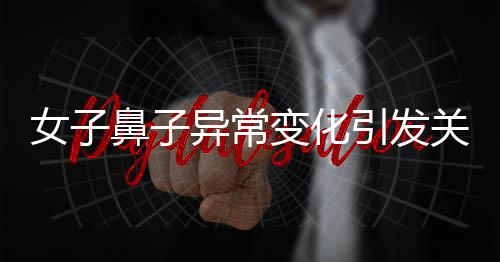 女子鼻子异常变化引发关注，医生观察洞悉病因揭晓秘密