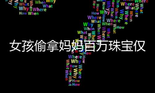 女孩偷拿妈妈百万珠宝仅售得60元，引发社会关注与思考