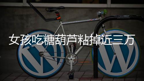 女孩吃糖葫芦粘掉近三万元种植牙，警示人们注意保护牙齿健康