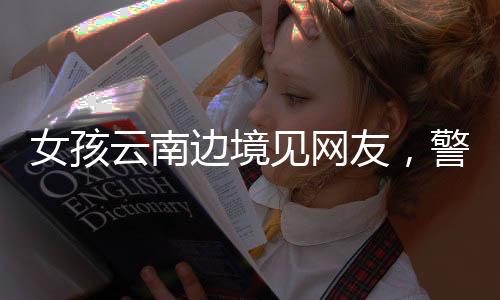 女孩云南边境见网友，警惕网络交往背后的风险与挑战