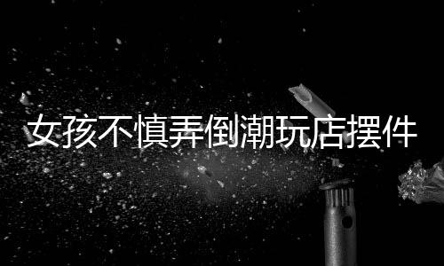 女孩不慎弄倒潮玩店摆件，家长积极全额赔偿——一起解读责任与担当