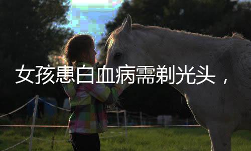 女孩患白血病需剃光头，理发师眼眶湿润，面对生命的脆弱与勇气，我们共同守望相助