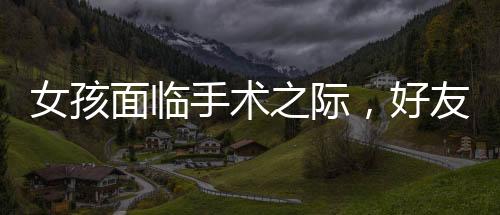 女孩面临手术之际，好友意外现身给予无尽支持