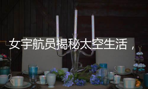 女宇航员揭秘太空生活，一天中欣赏16次日落的神奇经历