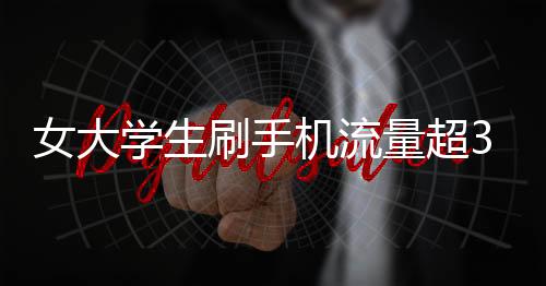 女大学生刷手机流量超34G欠费过万 称未收到提醒欲免单