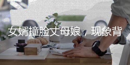 女婿撞脸丈母娘，现象背后的深度解读