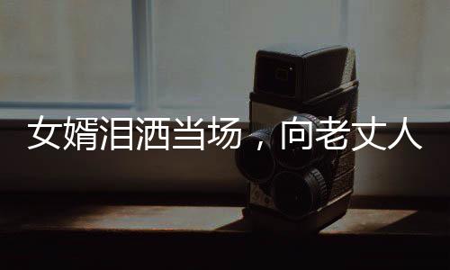女婿泪洒当场，向老丈人倾诉心声