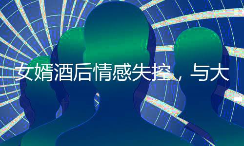 女婿酒后情感失控，与大舅哥深情相拥，引发关注