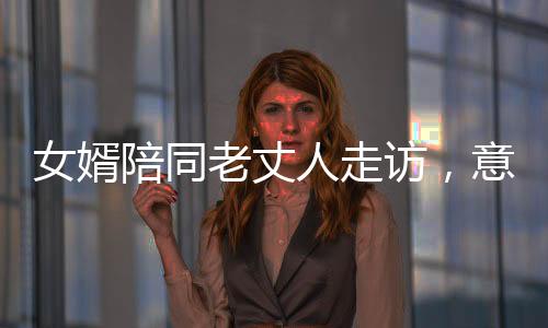 女婿陪同老丈人走访，意外醉席，温馨中的提醒与自省