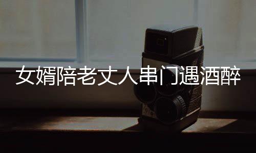 女婿陪老丈人串门遇酒醉，家庭温馨遭遇挑战