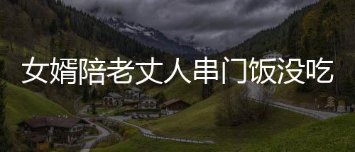 女婿陪老丈人串门饭没吃完先醉倒，引发家庭深思