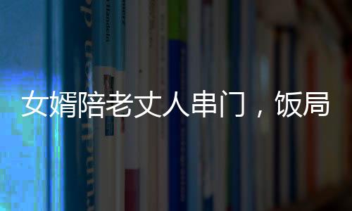 女婿陪老丈人串门，饭局中途醉倒，情感纽带与挑战并存