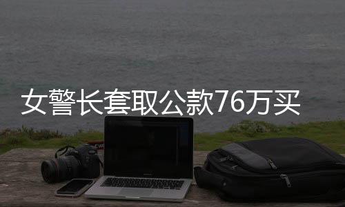 女警长套取公款76万买买买获刑纪实