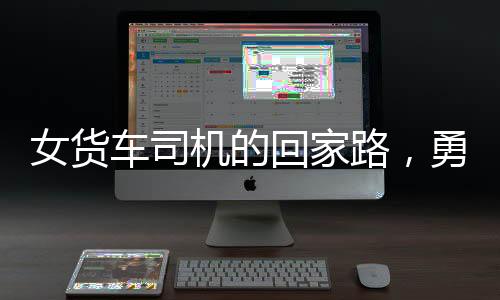 女货车司机的回家路，勇敢、坚韧与责任的交织之旅