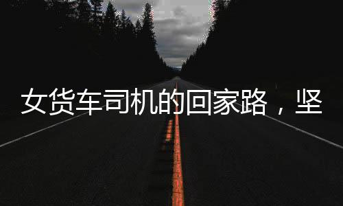 女货车司机的回家路，坚韧与勇气的旅程