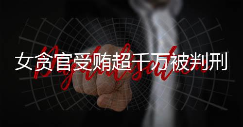 女贪官受贿超千万被判刑11年，揭示腐败背后的人间悲剧