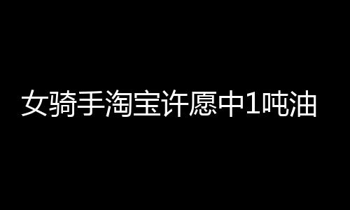 女骑手淘宝许愿中1吨油却拒领奖，背后原因令人深思