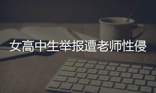 女高中生举报遭老师性侵，警方正式立案调查