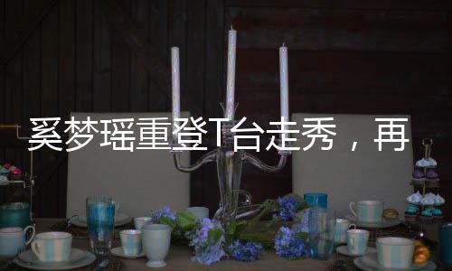 奚梦瑶重登T台走秀，再度闪耀时尚舞台