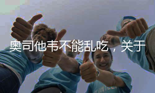 奥司他韦不能乱吃，关于用药安全与知识普及