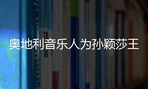 奥地利音乐人为孙颖莎王楚钦谱写专属歌曲——跨界体育与音乐的完美融合