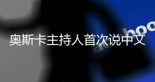 奥斯卡主持人首次说中文，跨越文化与语言的盛宴