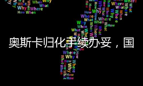奥斯卡归化手续办妥，国际影坛迎来新里程碑