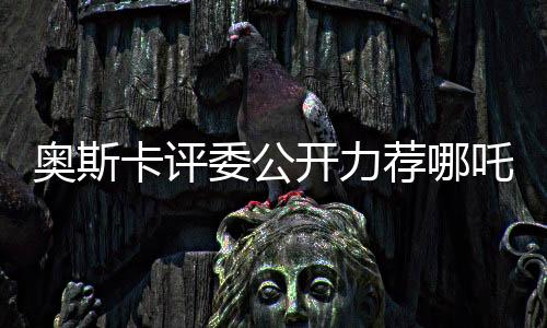 奥斯卡评委公开力荐哪吒之幻迹电影角逐奥斯卡奖项盛传！