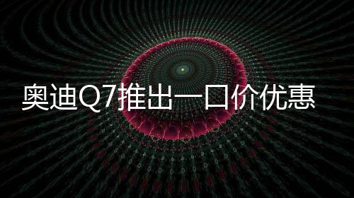 奥迪Q7推出一口价优惠，最高降价达17万元——豪华SUV市场掀起新波澜