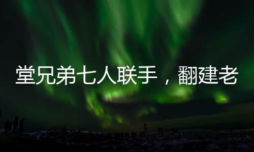 堂兄弟七人联手，翻建老宅再现家族荣耀，一笔关于亲情、传统与梦想的巨额投资