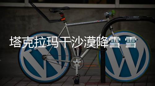 塔克拉玛干沙漠降雪 雪海变幻显奇迹