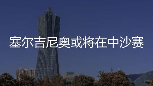 塞尔吉尼奥或将在中沙赛前与球队会合，助力备战关键战役