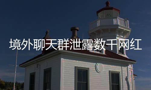 境外聊天群泄露数千网红信息，网络隐私安全敲响警钟