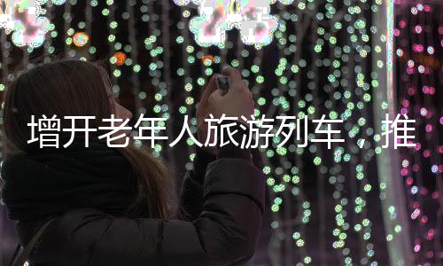 增开老年人旅游列车，推动老年旅游市场繁荣发展