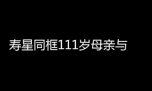 寿星同框111岁母亲与90岁儿子的长寿故事