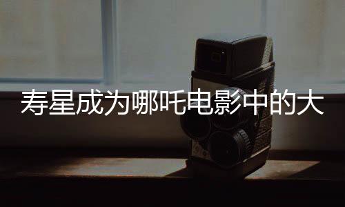 寿星成为哪吒电影中的大反派，深度解读其背后的故事与象征意义