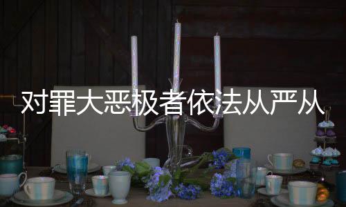 对罪大恶极者依法从严从重从快惩处——正义不容懈怠