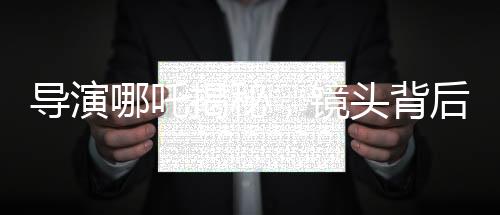 导演哪吒揭秘，镜头背后的三年匠心打磨