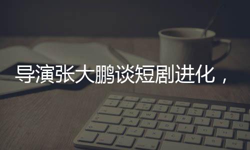导演张大鹏谈短剧进化，速度惊人，行业面临新挑战与机遇