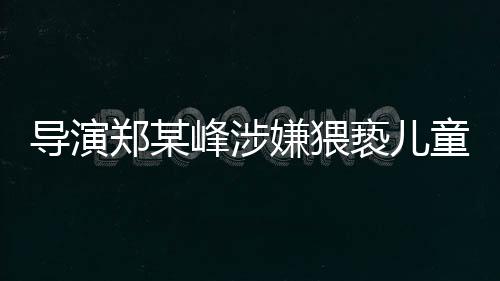 导演郑某峰涉嫌猥亵儿童遭刑拘，娱乐产业再次敲响警钟
