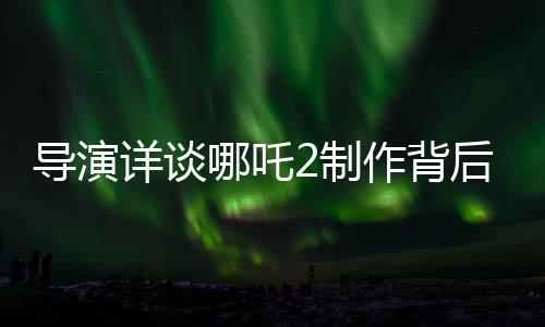 导演详谈哪吒2制作背后的五年压力与挑战